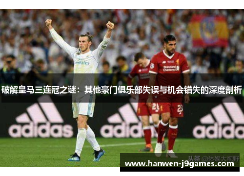 破解皇马三连冠之谜:其他豪门俱乐部失误与机会错失的深度剖析 破解皇马三连冠之谜:其他豪门俱乐部失误与机会错失的深度剖析