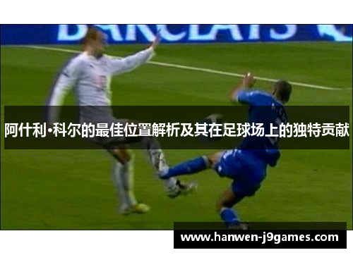 阿什利·科尔的最佳位置解析及其在足球场上的独特贡献 阿什利·科尔的最佳位置解析及其在足球场上的独特贡献