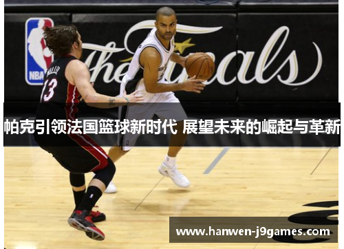 帕克引领法国篮球新时代 展望未来的崛起与革新 帕克引领法国篮球新时代 展望未来的崛起与革新