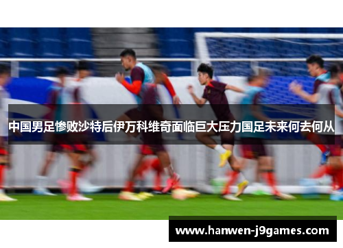 中国男足惨败沙特后伊万科维奇面临巨大压力国足未来何去何从