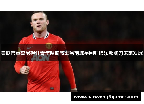 曼联官宣鲁尼担任青年队助教职务前球星回归俱乐部助力未来发展 曼联官宣鲁尼担任青年队助教职务前球星回归俱乐部助力未来发展