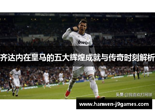 齐达内在皇马的五大辉煌成就与传奇时刻解析 齐达内在皇马的五大辉煌成就与传奇时刻解析